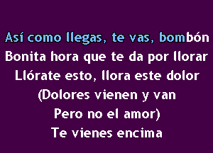 Asi como llegas, te vas, bombdn
Bonita hora que te da por llorar
lerate esto, llora este dolor
(Dolores vienen y van
Pero no el amor)

Te vienes encima