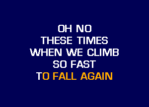 OH NO
THESE TIMES
WHEN WE CLIMB

SO FAST
TO FALL AGAIN