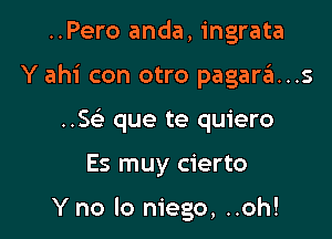 ..Pero anda, ingrata

Y ahi con otro pagara..s

..S(e que te quiero

Es muy cierto

Y no lo niego, ..oh!