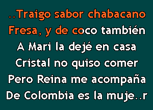 ..Traigo sabor chabacano
Fresa, y de coco tambie'zn
A Mari la dejs'z en casa
Cristal no quiso comer
Pero Reina me acomparia
De Colombia es la muje..r