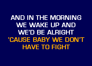 AND IN THE MORNING
WE WAKE UP AND
WE'D BE ALRIGHT

'CAUSE BABY WE DON'T
HAVE TO FIGHT