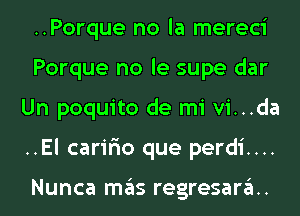 ..Porque no la mereci
Porque no le supe dar
Un poquito de mi vi...da
..El carir'io que perdi....

Nunca mas regresarau