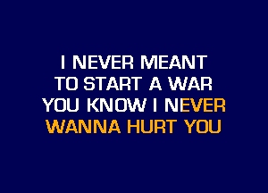 I NEVER MEANT
TO START A WAR
YOU KNOW I NEVER
WANNA HURT YOU