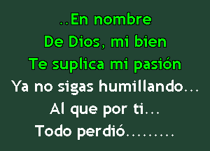 ..En nombre
De Dios, mi bien
Te suplica mi pasidn

Ya no sigas humillando...
Al que por ti...
Todo perdid .........