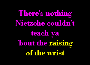 There's nothing
Nieizche couldn't
teach ya

'bout the raising

of the wrist l