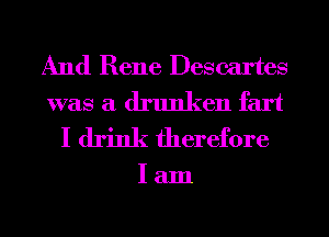 And Rene Descartes
was a drunken fart
I drink therefore

lam