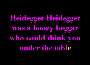 Heidegger Heidegger

was a boozy beggar

Who could think you
under the table
