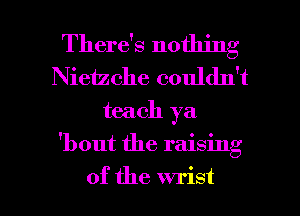 There's nothing
Nieizche couldn't
teach ya

'bout the raising

of the wrist l