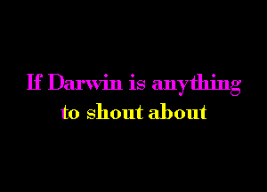 If Darwin is anything
to shout about
