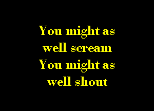 You might as
well scream

You might as

well shout
