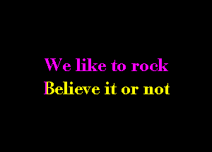 We like to rock

Believe it or not