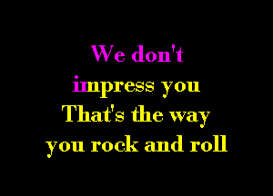 We don't
impress you

That's the way

you rock and roll