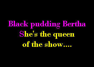 Black pudding Bertha
She's the queen
of the show....