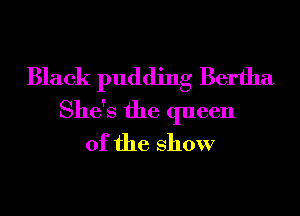 Black pudding Bertha
She's the queen
of the show