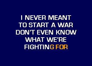 I NEVER MEANT
TO START A WAR
DON'T EVEN KNOW
WHAT WE'RE
FIGHTING FOR

g