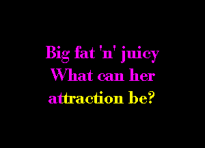 Big fat 'n' juicy

What can her
attraction be?