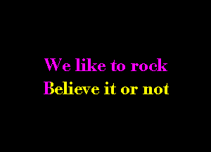 We like to rock

Believe it or not