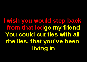 I wish you would step back
from that ledge my friend
You could cut ties with all
the lies, that you've been

living in