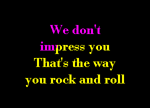 We don't
impress you

That's the way

you rock and roll