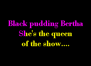 Black pudding Bertha
She's the queen
of the show....
