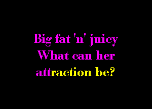Big fat 'n' juicy

What can her
attraction be?