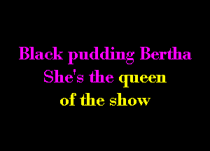 Black pudding Bertha
She's the queen
of the show