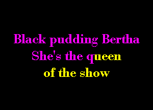 Black pudding Bertha
She's the queen
of the show