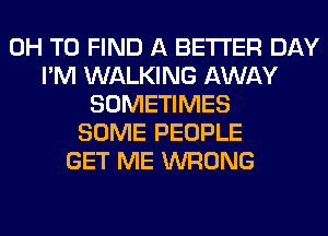 0H TO FIND A BETTER DAY
I'M WALKING AWAY
SOMETIMES
SOME PEOPLE
GET ME WRONG