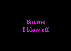 But me

I blow off