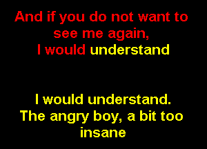 And if you do not want to
see me again,
I would understand

I would understand.
The angry boy, a bit too
insane