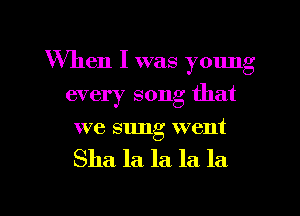When I was young
every song that
we sung went

Sha la la la la

g