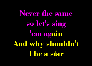 Never the same
so let's sing
'em again
And why shouldn't
I be a star