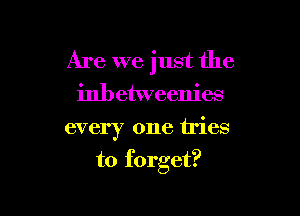 Are we just the
inbetweenies

every one tries

to forget?