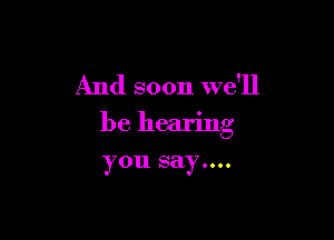 And soon we'll

be hearing

you say....