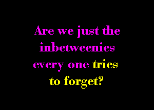 Are we just the
inbetweenies

every one tries

to forget?