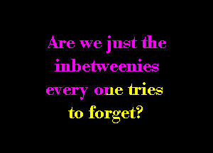 Are we just the
inbetweenies

every one tries

to forget?