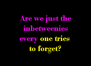 Are we just the
inbetweenies

every one tries

to forget?