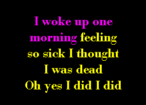 I woke up one
morning feeling

so sick I thought

I was dead

Oh yes I did I did I