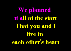 We planned
it all at the start
That you and I
live in

each other's heart I