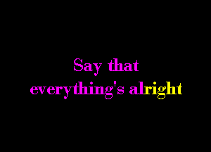 Say that

everything's alright