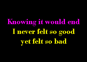 Knowing it would end
I never felt so good

yet felt so bad