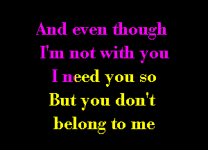 And even though

I'm not with you
I need you so

But you don't

belong to me I