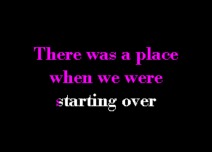 There was a place

when we were
starting over