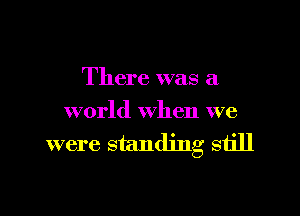 There was a

world when we

were standing still