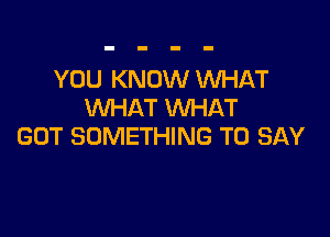 YOU KNOW WHAT
WHAT WHAT

GOT SOMETHING TO SAY