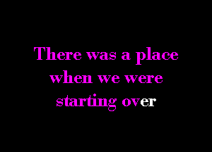 There was a place

when we were
starting over