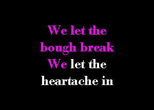 We let the
bough break

We let the

heartache in
