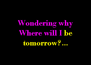 W ondering why

Where will I be

tomorrow?