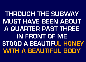 THROUGH THE SUBWAY
MUST HAVE BEEN ABOUT
A QUARTER PAST THREE

IN FRONT OF ME
STOOD A BEAUTIFUL HONEY

WITH A BEAUTIFUL BODY
