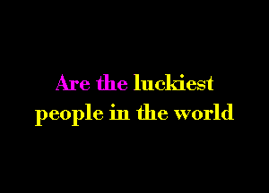 Are the luckiest

people in the world